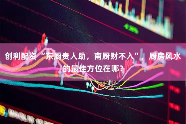 创利配资 “东厨贵人助，南厨财不入”，厨房风水的最佳方位在哪？