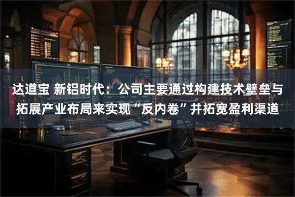 达道宝 新铝时代：公司主要通过构建技术壁垒与拓展产业布局来实现“反内卷”并拓宽盈利渠道