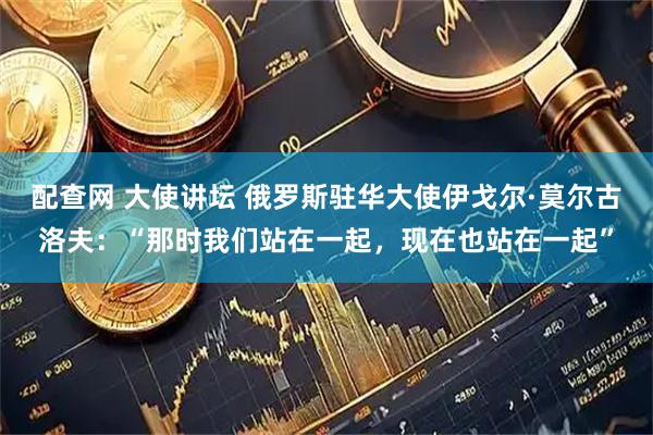配查网 大使讲坛 俄罗斯驻华大使伊戈尔·莫尔古洛夫:“那时我们站在一起,现在也站在一起”