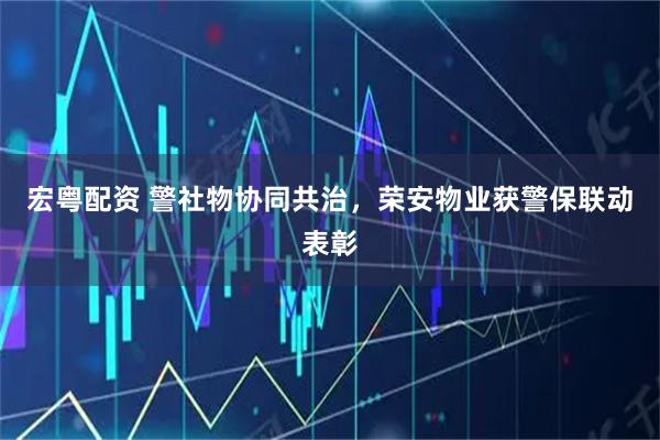 宏粤配资 警社物协同共治，荣安物业获警保联动表彰