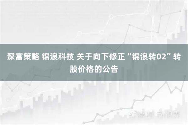 深富策略 锦浪科技 关于向下修正“锦浪转02”转股价格的公告