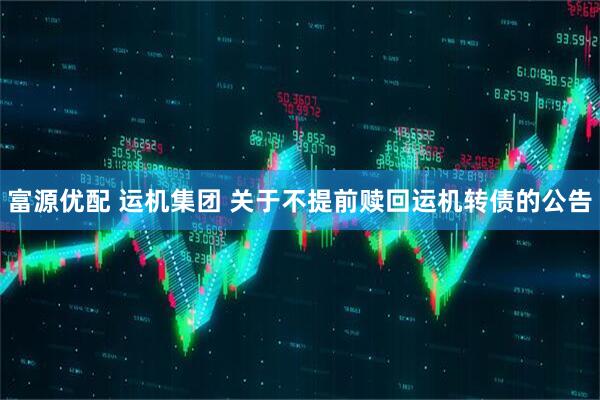 富源优配 运机集团 关于不提前赎回运机转债的公告
