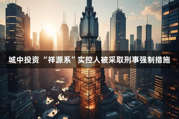 城中投资 “祥源系”实控人被采取刑事强制措施