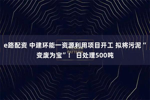 e路配资 中建环能一资源利用项目开工 拟将污泥“变废为宝”！ 日处理500吨