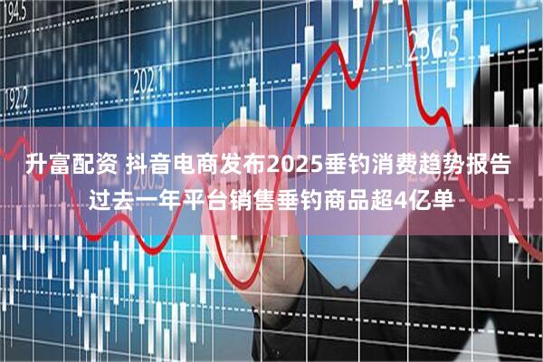 升富配资 抖音电商发布2025垂钓消费趋势报告 过去一年平台销售垂钓商品超4亿单