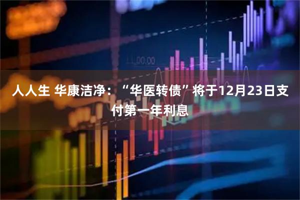 人人生 华康洁净：“华医转债”将于12月23日支付第一年利息