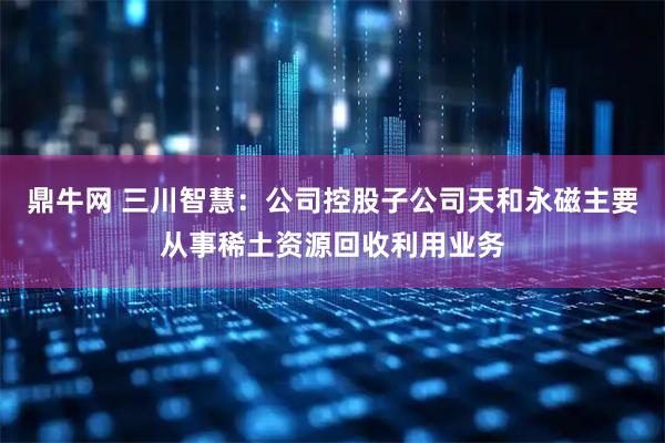 鼎牛网 三川智慧：公司控股子公司天和永磁主要从事稀土资源回收利用业务