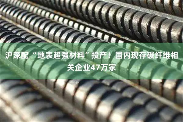 沪深配 “地表超强材料”投产！国内现存碳纤维相关企业47万家