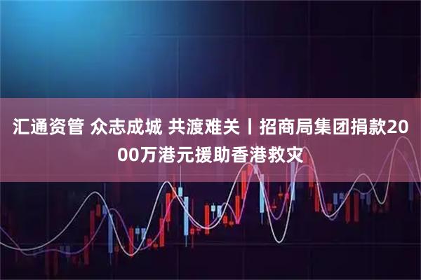 汇通资管 众志成城 共渡难关丨招商局集团捐款2000万港元援助香港救灾