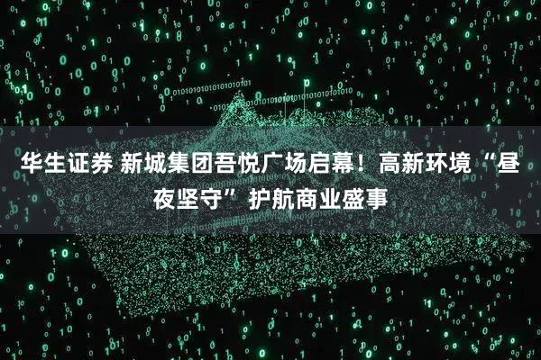 华生证券 新城集团吾悦广场启幕！高新环境 “昼夜坚守” 护航商业盛事