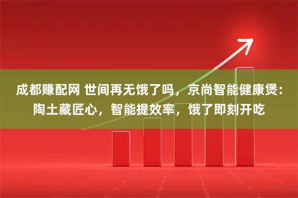 成都赚配网 世间再无饿了吗，京尚智能健康煲：陶土藏匠心，智能提效率，饿了即刻开吃