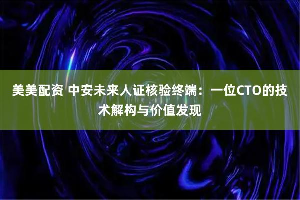 美美配资 中安未来人证核验终端：一位CTO的技术解构与价值发现