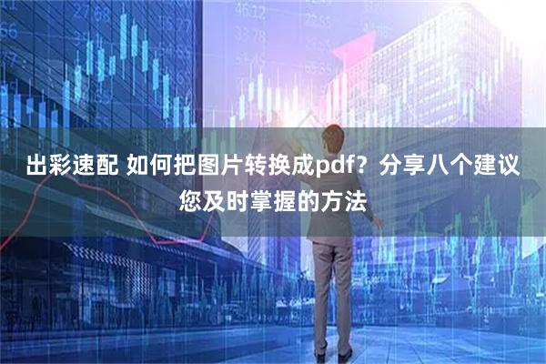 出彩速配 如何把图片转换成pdf？分享八个建议您及时掌握的方法