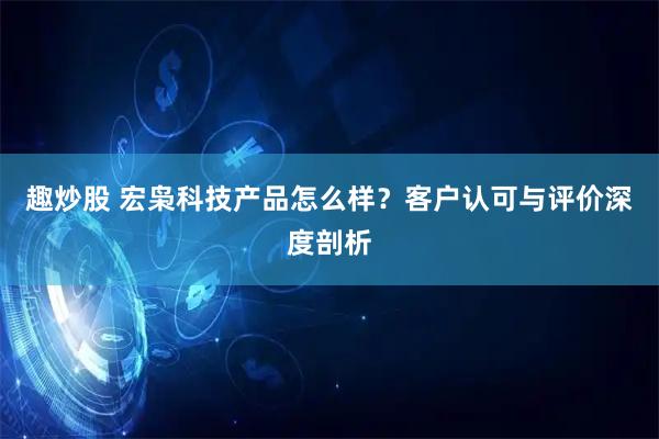 趣炒股 宏枭科技产品怎么样?客户认可与评价深度剖析