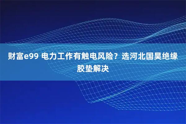 财富e99 电力工作有触电风险？选河北国昊绝缘胶垫解决