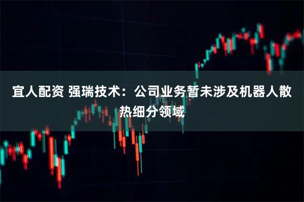 宜人配资 强瑞技术：公司业务暂未涉及机器人散热细分领域