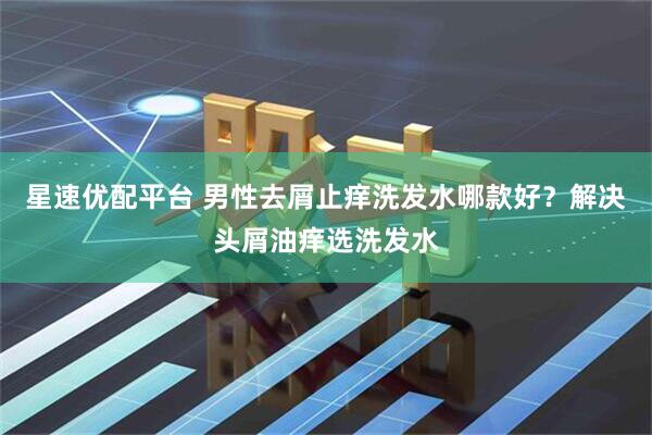 星速优配平台 男性去屑止痒洗发水哪款好？解决头屑油痒选洗发水