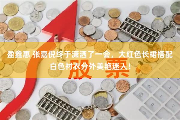 盈鑫惠 张嘉倪终于潇洒了一会，大红色长裙搭配白色衬衣分外美艳迷人！