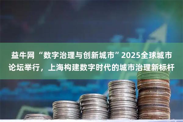 益牛网 “数字治理与创新城市”2025全球城市论坛举行,上海构建数字时代的城市治理新标杆