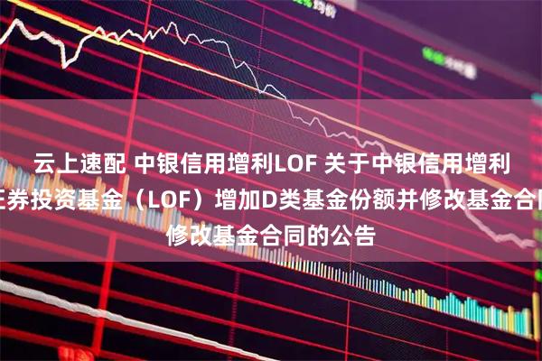 云上速配 中银信用增利LOF 关于中银信用增利债券型证券投资基金(LOF)增加D类基金份额并修改基金合同的公告
