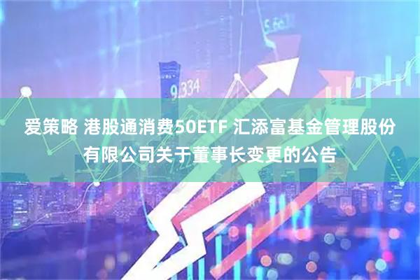 爱策略 港股通消费50ETF 汇添富基金管理股份有限公司关于董事长变更的公告