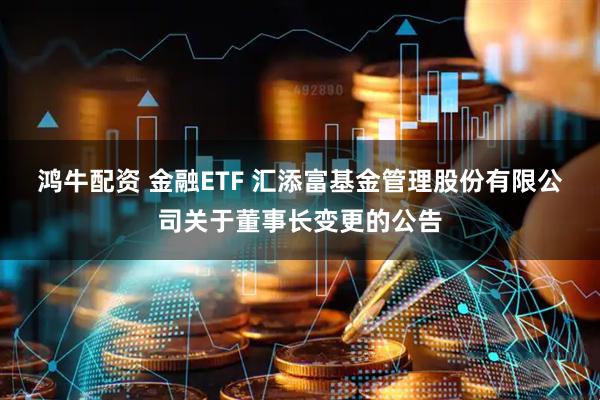 鸿牛配资 金融ETF 汇添富基金管理股份有限公司关于董事长变更的公告