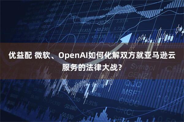 优益配 微软、OpenAI如何化解双方就亚马逊云服务的法律大战？